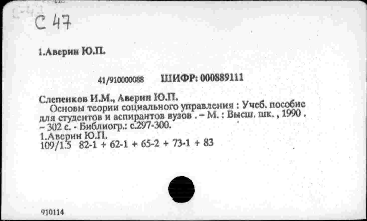 ﻿с Й4
1.А верин Ю.П.
41/910000088 ШИФР: 000889111
Слепенков И.МЦ Аверин Ю.П.
Основы теории социального управления : Учеб, пособие для студентов и аспирантов вузов . - М.: Высш. шк., 1990. -302 с.-Библиогр.: с.297-300.
1.Авсрин Ю.П.
109/1.5 82-1 + 62-1 + 65-2 + 73-1 + 83
910114